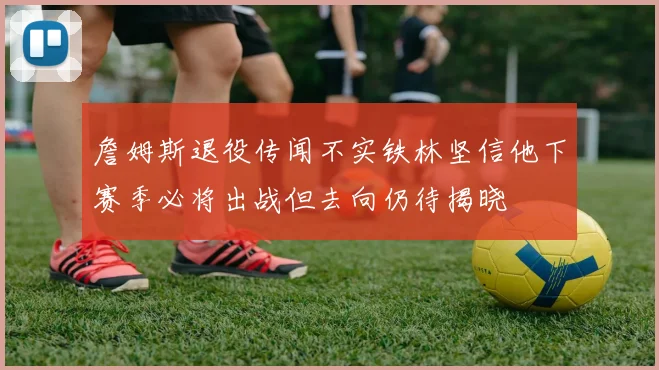 詹姆斯退役传闻不实铁林坚信他下赛季必将出战但去向仍待揭晓