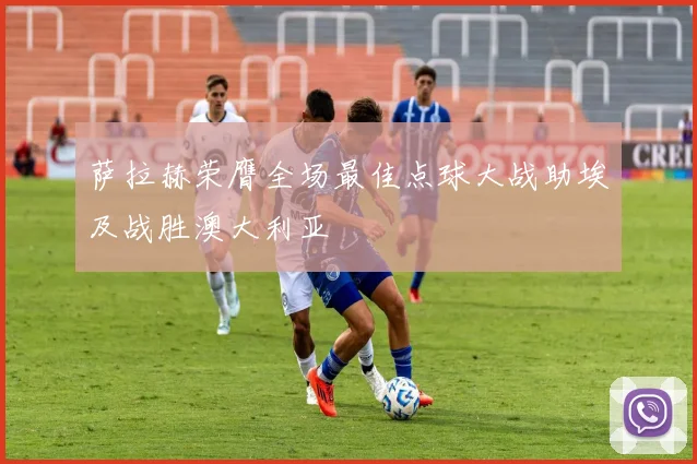 萨拉赫荣膺全场最佳点球大战助埃及战胜澳大利亚