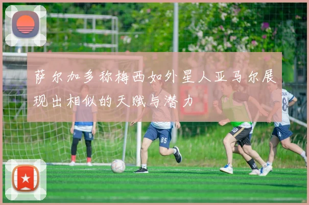 萨尔加多称梅西如外星人亚马尔展现出相似的天赋与潜力