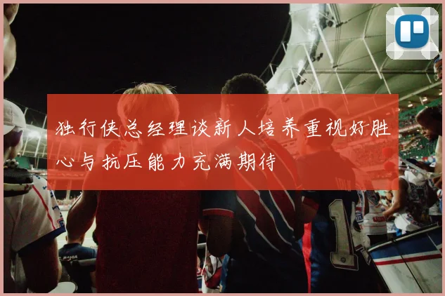 独行侠总经理谈新人培养重视好胜心与抗压能力充满期待
