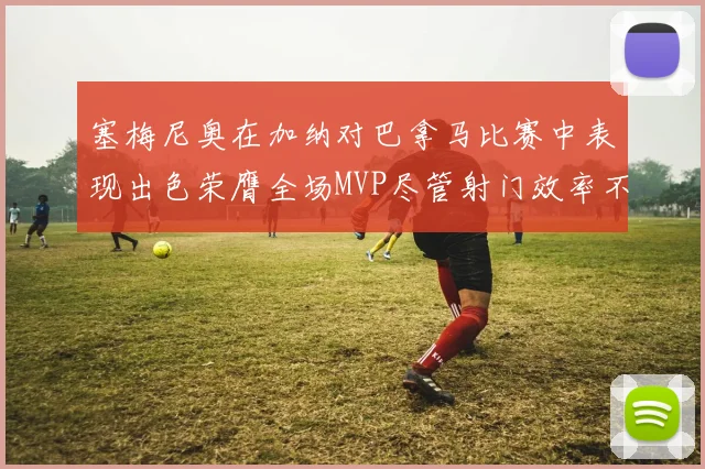 塞梅尼奥在加纳对巴拿马比赛中表现出色荣膺全场MVP尽管射门效率不佳