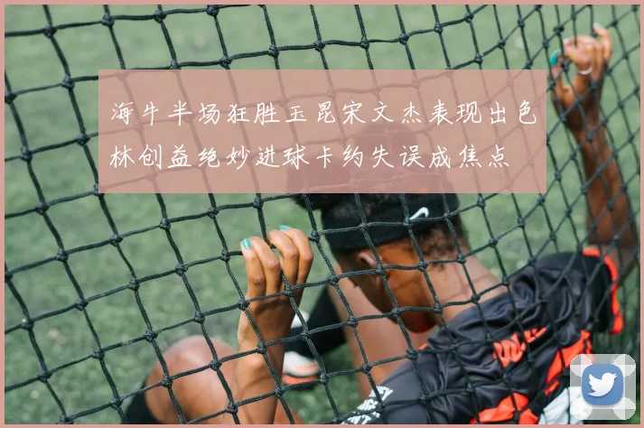 海牛半场狂胜玉昆宋文杰表现出色林创益绝妙进球卡约失误成焦点