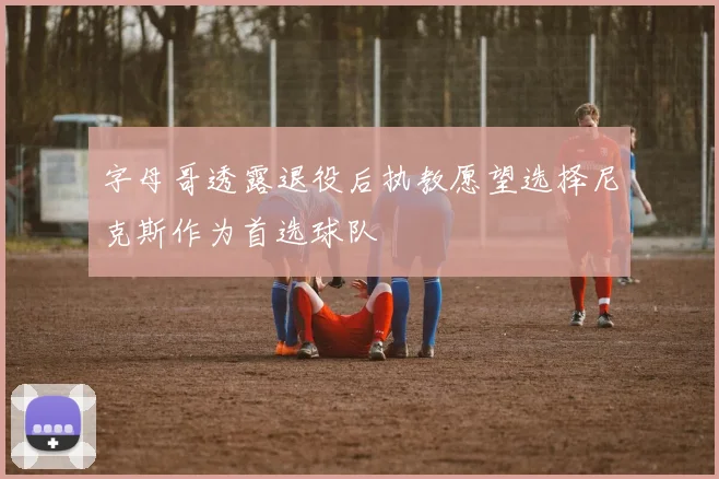 字母哥透露退役后执教愿望选择尼克斯作为首选球队