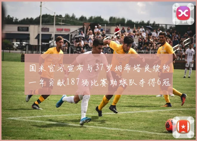 国米官方宣布与37岁姆希塔良续约一年贡献187场比赛助球队夺得6冠