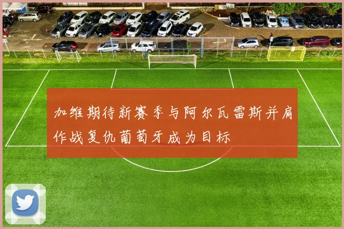 加维期待新赛季与阿尔瓦雷斯并肩作战复仇葡萄牙成为目标