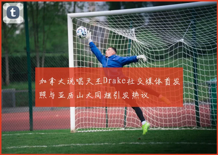 加拿大说唱天王Drake社交媒体首发照与亚历山大同框引发热议