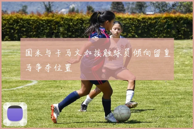 国米与卡马文加接触球员倾向留皇马争夺位置