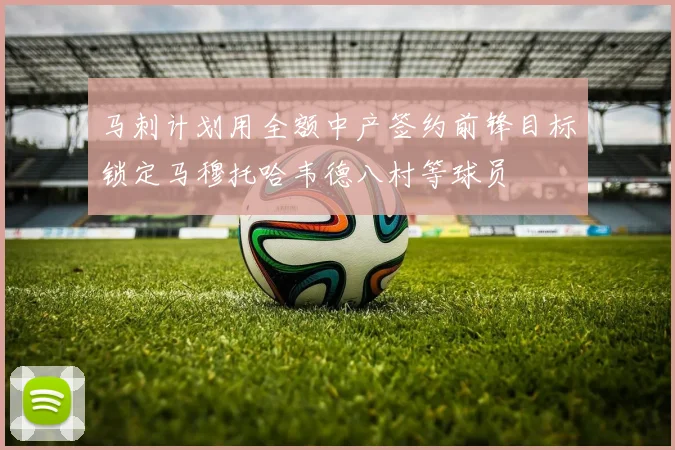马刺计划用全额中产签约前锋目标锁定马穆托哈韦德八村等球员