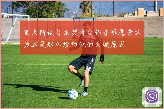 里夫斯谈与东契奇合作夺冠愿景认为这是球队续约他的关键原因