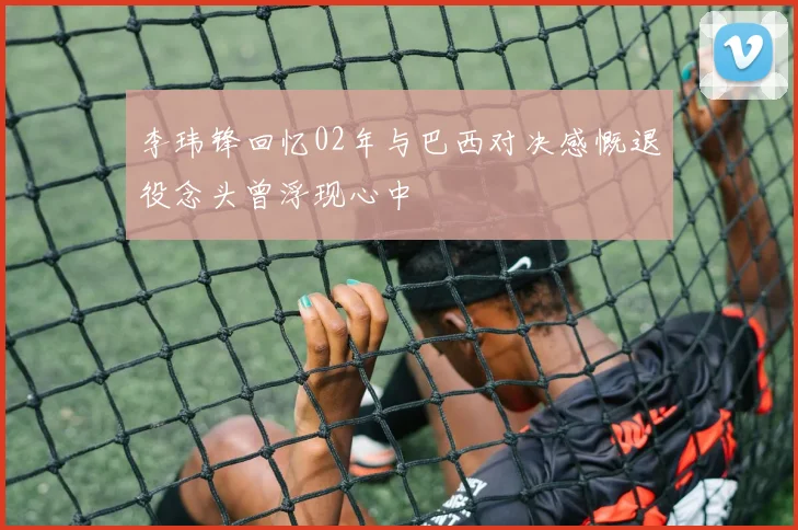 李玮锋回忆02年与巴西对决感慨退役念头曾浮现心中