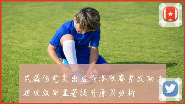 武磊伤愈复出后海港联赛首发助力进攻效率显著提升原因分析