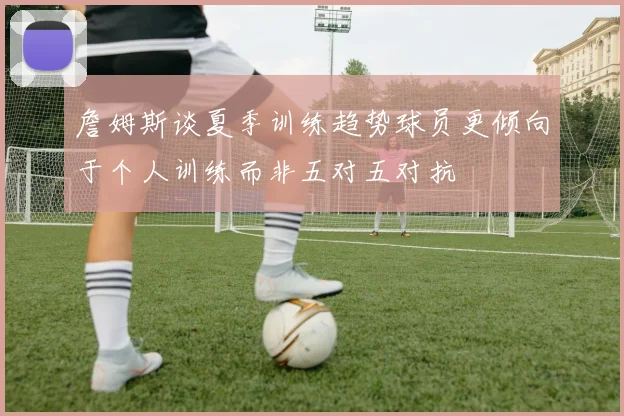 詹姆斯谈夏季训练趋势球员更倾向于个人训练而非五对五对抗