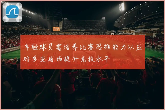 年轻球员需培养比赛思维能力以应对多变局面提升竞技水平