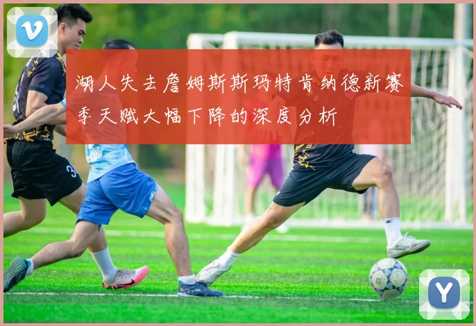 湖人失去詹姆斯斯玛特肯纳德新赛季天赋大幅下降的深度分析
