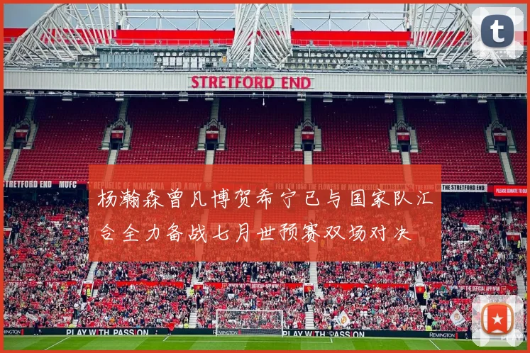 杨瀚森曾凡博贺希宁已与国家队汇合全力备战七月世预赛双场对决