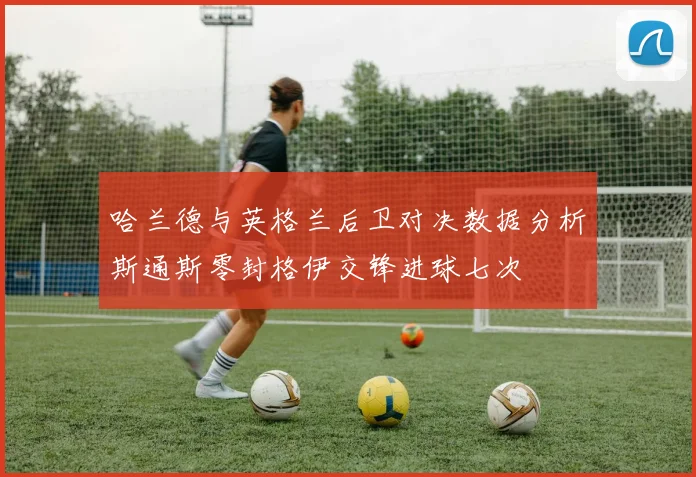 哈兰德与英格兰后卫对决数据分析斯通斯零封格伊交锋进球七次