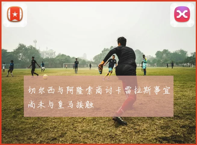 切尔西与阿隆索商讨卡雷拉斯事宜尚未与皇马接触