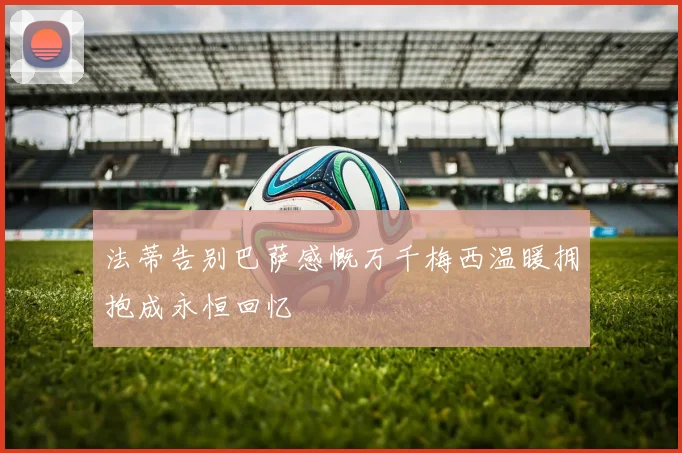 法蒂告别巴萨感慨万千梅西温暖拥抱成永恒回忆